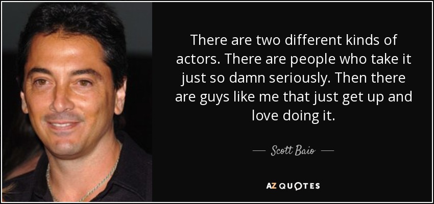 There are two different kinds of actors. There are people who take it just so damn seriously. Then there are guys like me that just get up and love doing it. - Scott Baio