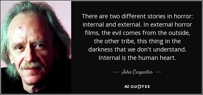 There are two different stories in horror: internal and external. In external horror films, the evil comes from the outside, the other tribe, this thing in the darkness that we don't understand. Internal is the human heart. - John Carpenter