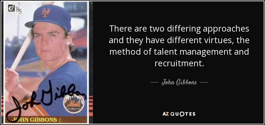 There are two differing approaches and they have different virtues, the method of talent management and recruitment. - John Gibbons