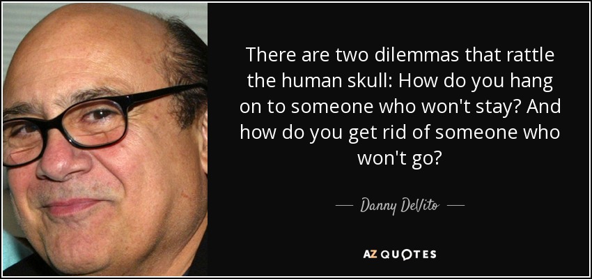 There are two dilemmas that rattle the human skull: How do you hang on to someone who won't stay? And how do you get rid of someone who won't go? - Danny DeVito