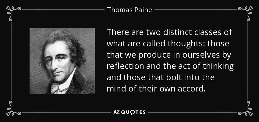 There are two distinct classes of what are called thoughts: those that we produce in ourselves by reflection and the act of thinking and those that bolt into the mind of their own accord. - Thomas Paine