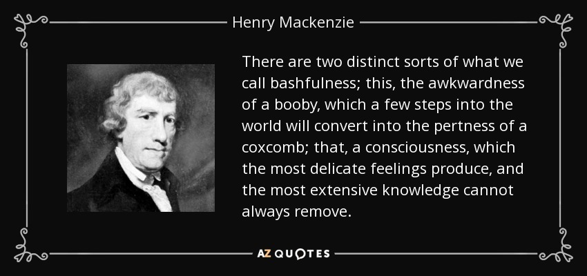 There are two distinct sorts of what we call bashfulness; this, the awkwardness of a booby, which a few steps into the world will convert into the pertness of a coxcomb; that, a consciousness, which the most delicate feelings produce, and the most extensive knowledge cannot always remove. - Henry Mackenzie