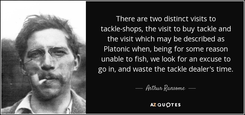 There are two distinct visits to tackle-shops, the visit to buy tackle and the visit which may be described as Platonic when, being for some reason unable to fish, we look for an excuse to go in, and waste the tackle dealer's time. - Arthur Ransome