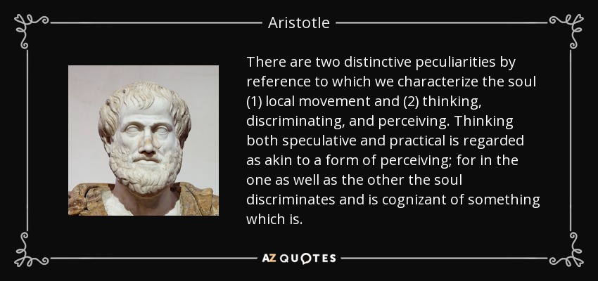 There are two distinctive peculiarities by reference to which we characterize the soul (1) local movement and (2) thinking, discriminating, and perceiving. Thinking both speculative and practical is regarded as akin to a form of perceiving; for in the one as well as the other the soul discriminates and is cognizant of something which is. - Aristotle
