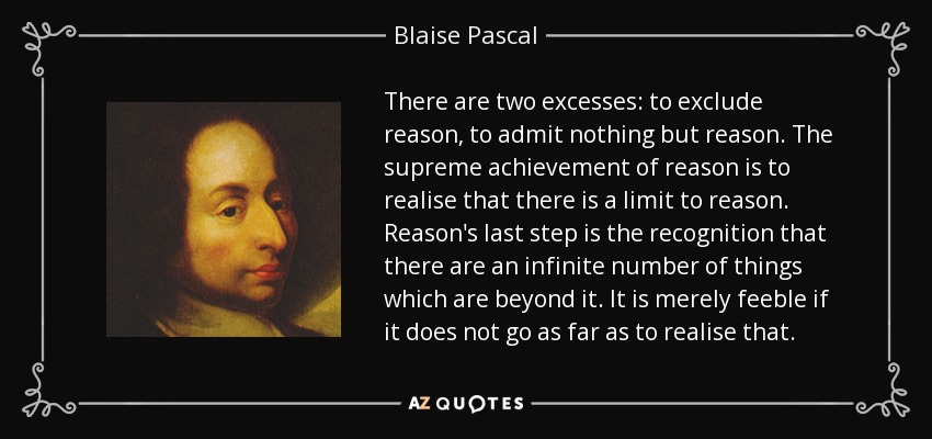 There are two excesses: to exclude reason, to admit nothing but reason. The supreme achievement of reason is to realise that there is a limit to reason. Reason's last step is the recognition that there are an infinite number of things which are beyond it. It is merely feeble if it does not go as far as to realise that. - Blaise Pascal