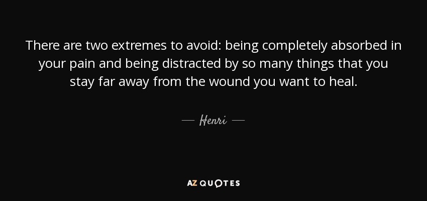 There are two extremes to avoid: being completely absorbed in your pain and being distracted by so many things that you stay far away from the wound you want to heal. - Henri