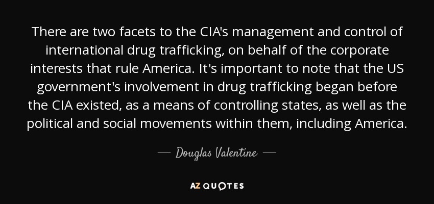 There are two facets to the CIA's management and control of international drug trafficking, on behalf of the corporate interests that rule America. It's important to note that the US government's involvement in drug trafficking began before the CIA existed, as a means of controlling states, as well as the political and social movements within them, including America. - Douglas Valentine