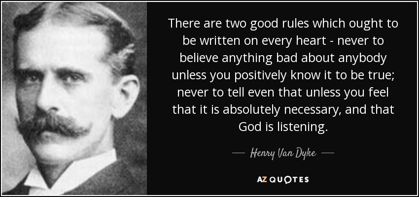 There are two good rules which ought to be written on every heart - never to believe anything bad about anybody unless you positively know it to be true; never to tell even that unless you feel that it is absolutely necessary, and that God is listening. - Henry Van Dyke