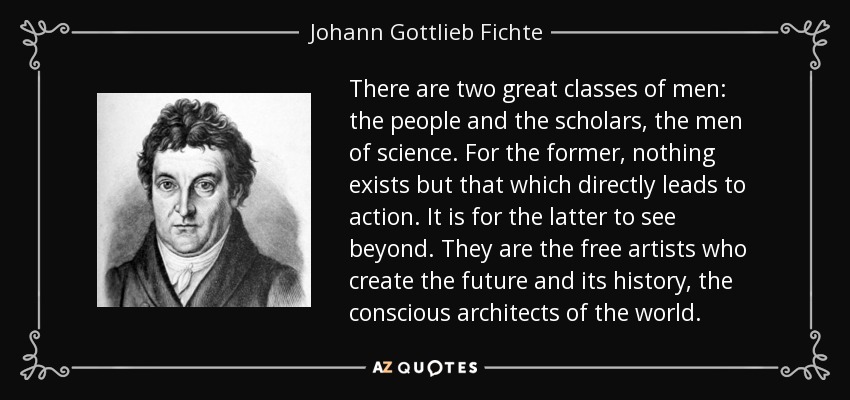 There are two great classes of men: the people and the scholars, the men of science. For the former, nothing exists but that which directly leads to action. It is for the latter to see beyond. They are the free artists who create the future and its history, the conscious architects of the world. - Johann Gottlieb Fichte