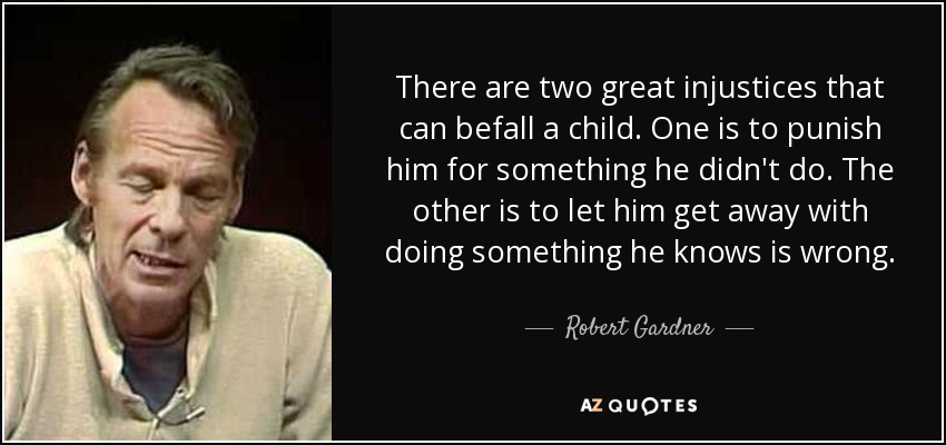 There are two great injustices that can befall a child. One is to punish him for something he didn't do. The other is to let him get away with doing something he knows is wrong. - Robert Gardner