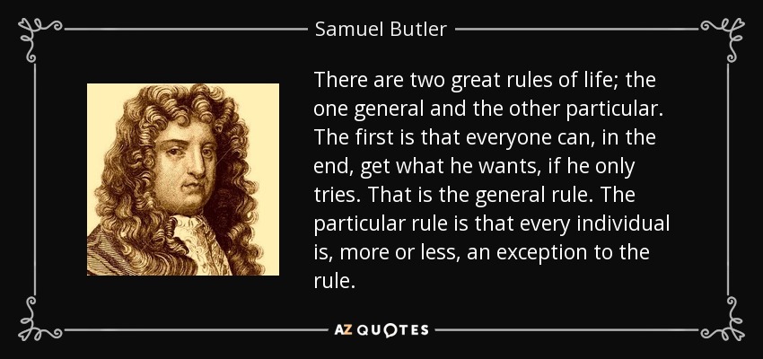 There are two great rules of life; the one general and the other particular. The first is that everyone can, in the end, get what he wants, if he only tries. That is the general rule. The particular rule is that every individual is, more or less, an exception to the rule. - Samuel Butler
