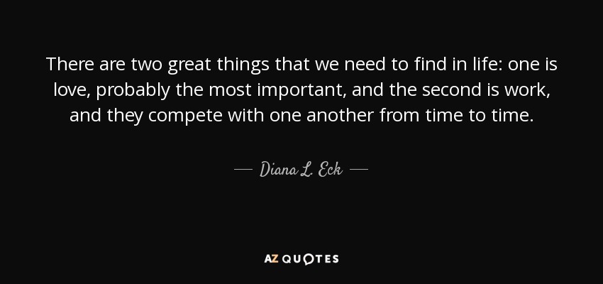 There are two great things that we need to find in life: one is love, probably the most important, and the second is work, and they compete with one another from time to time. - Diana L. Eck
