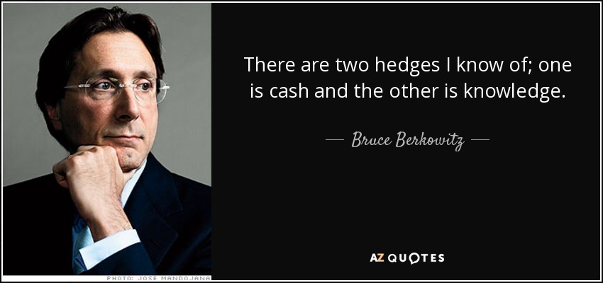 There are two hedges I know of; one is cash and the other is knowledge. - Bruce Berkowitz