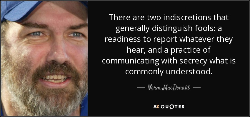 There are two indiscretions that generally distinguish fools: a readiness to report whatever they hear, and a practice of communicating with secrecy what is commonly understood. - Norm MacDonald