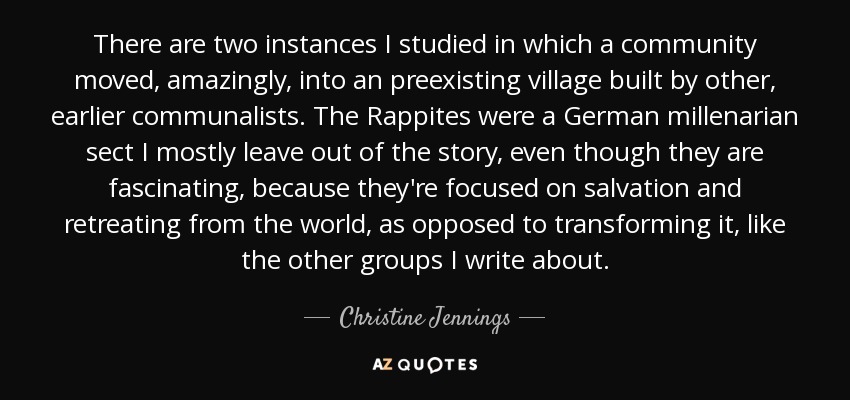 There are two instances I studied in which a community moved, amazingly, into an preexisting village built by other, earlier communalists. The Rappites were a German millenarian sect I mostly leave out of the story, even though they are fascinating, because they're focused on salvation and retreating from the world, as opposed to transforming it, like the other groups I write about. - Christine Jennings