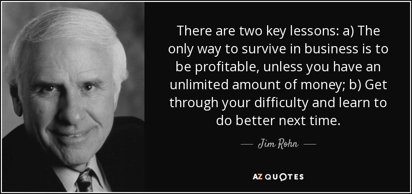 There are two key lessons: a) The only way to survive in business is to be profitable, unless you have an unlimited amount of money; b) Get through your difficulty and learn to do better next time. - Jim Rohn