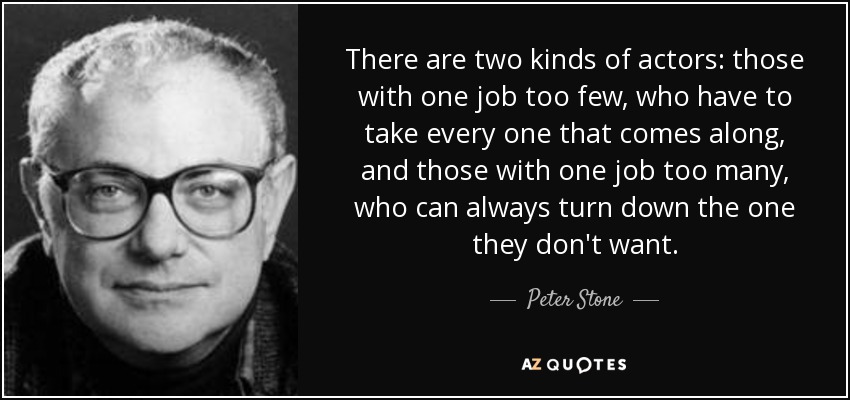 There are two kinds of actors: those with one job too few, who have to take every one that comes along, and those with one job too many, who can always turn down the one they don't want. - Peter Stone