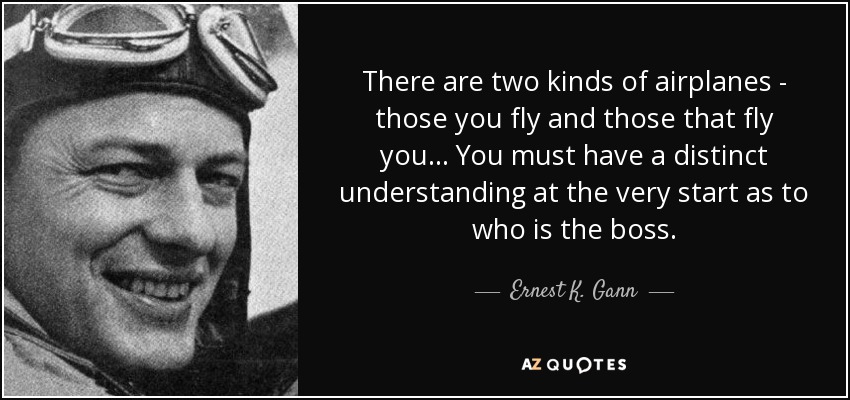 There are two kinds of airplanes - those you fly and those that fly you . . . You must have a distinct understanding at the very start as to who is the boss. - Ernest K. Gann