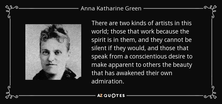 There are two kinds of artists in this world; those that work because the spirit is in them, and they cannot be silent if they would, and those that speak from a conscientious desire to make apparent to others the beauty that has awakened their own admiration. - Anna Katharine Green