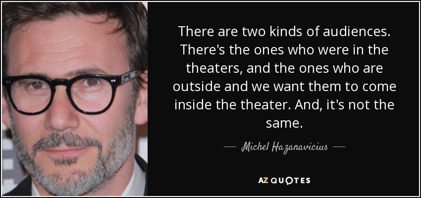 There are two kinds of audiences. There's the ones who were in the theaters, and the ones who are outside and we want them to come inside the theater. And, it's not the same. - Michel Hazanavicius
