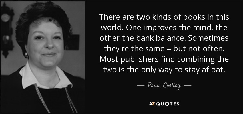 There are two kinds of books in this world. One improves the mind, the other the bank balance. Sometimes they're the same -- but not often. Most publishers find combining the two is the only way to stay afloat. - Paula Gosling