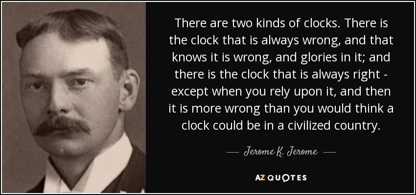 There are two kinds of clocks. There is the clock that is always wrong, and that knows it is wrong, and glories in it; and there is the clock that is always right - except when you rely upon it, and then it is more wrong than you would think a clock could be in a civilized country. - Jerome K. Jerome