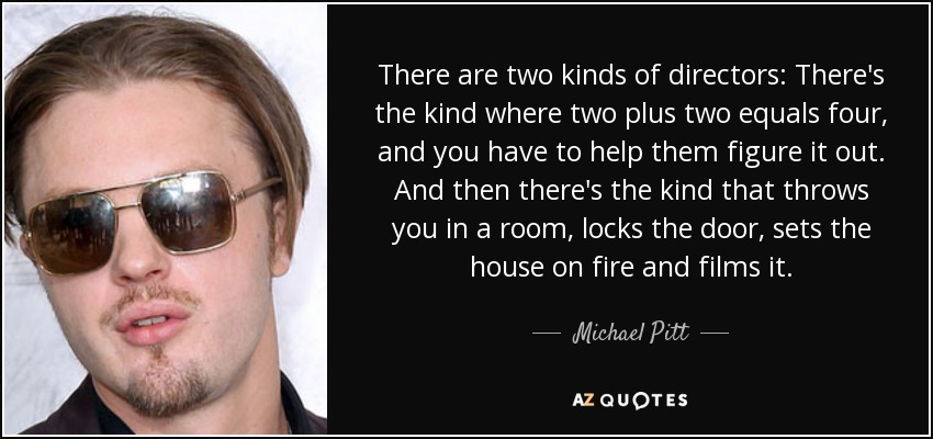 There are two kinds of directors: There's the kind where two plus two equals four, and you have to help them figure it out. And then there's the kind that throws you in a room, locks the door, sets the house on fire and films it. - Michael Pitt