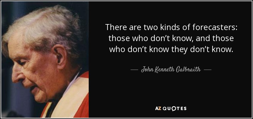 There are two kinds of forecasters: those who don’t know, and those who don’t know they don’t know. - John Kenneth Galbraith