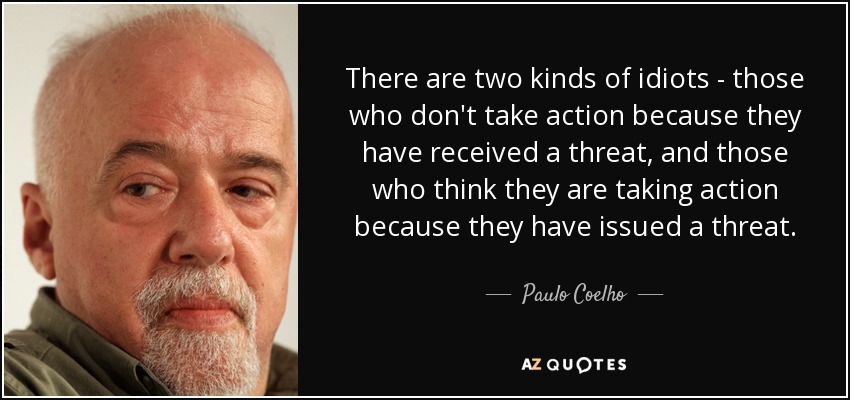 There are two kinds of idiots - those who don't take action because they have received a threat, and those who think they are taking action because they have issued a threat. - Paulo Coelho