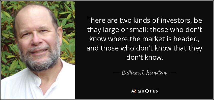 There are two kinds of investors, be thay large or small: those who don't know where the market is headed, and those who don't know that they don't know. - William J. Bernstein