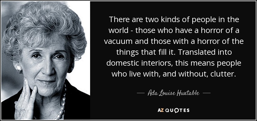 There are two kinds of people in the world - those who have a horror of a vacuum and those with a horror of the things that fill it. Translated into domestic interiors, this means people who live with, and without, clutter. - Ada Louise Huxtable