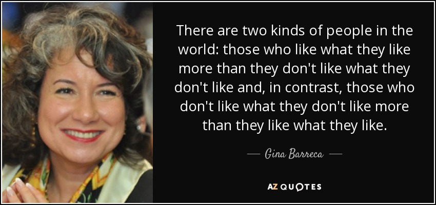 There are two kinds of people in the world: those who like what they like more than they don't like what they don't like and, in contrast, those who don't like what they don't like more than they like what they like. - Gina Barreca