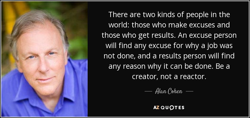 There are two kinds of people in the world: those who make excuses and those who get results. An excuse person will find any excuse for why a job was not done, and a results person will find any reason why it can be done. Be a creator, not a reactor. - Alan Cohen