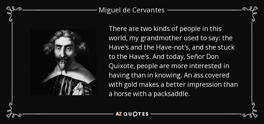 There are two kinds of people in this world, my grandmother used to say: the Have's and the Have-not's, and she stuck to the Have's. And today, Señor Don Quixote, people are more interested in having than in knowing. An ass covered with gold makes a better impression than a horse with a packsaddle. - Miguel de Cervantes