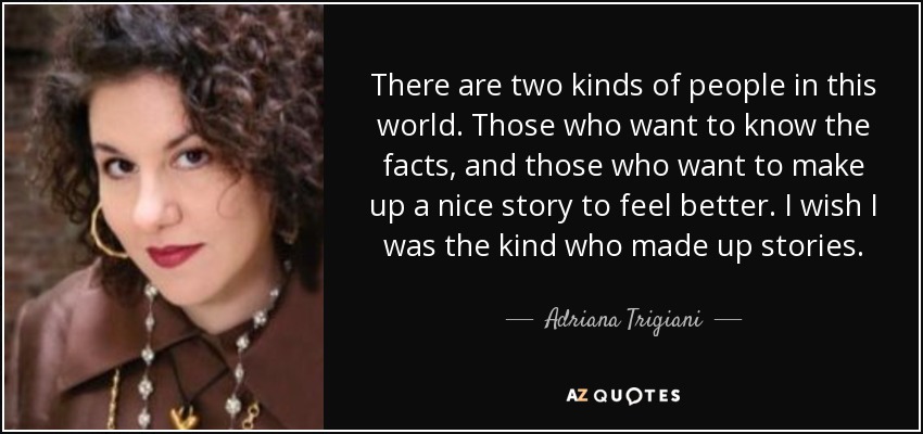 There are two kinds of people in this world. Those who want to know the facts, and those who want to make up a nice story to feel better. I wish I was the kind who made up stories. - Adriana Trigiani