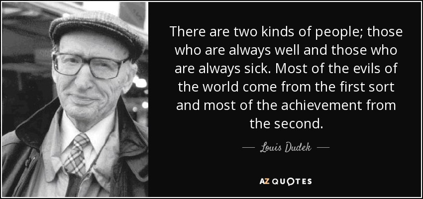 There are two kinds of people; those who are always well and those who are always sick. Most of the evils of the world come from the first sort and most of the achievement from the second. - Louis Dudek