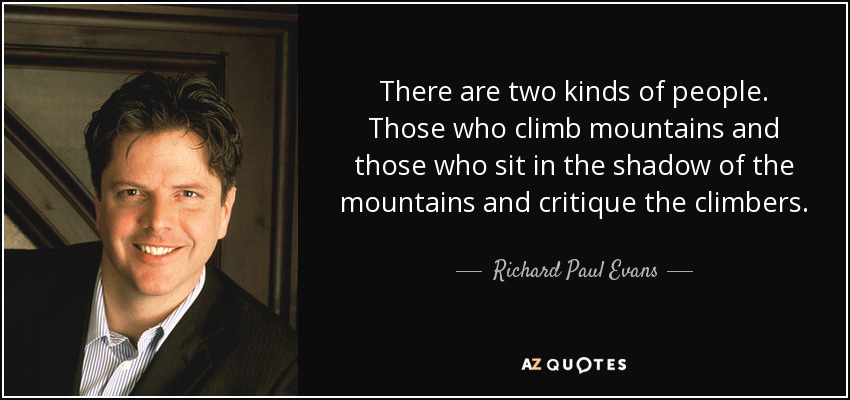 There are two kinds of people. Those who climb mountains and those who sit in the shadow of the mountains and critique the climbers. - Richard Paul Evans