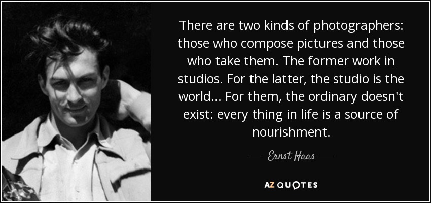 There are two kinds of photographers: those who compose pictures and those who take them. The former work in studios. For the latter, the studio is the world... For them, the ordinary doesn't exist: every thing in life is a source of nourishment. - Ernst Haas