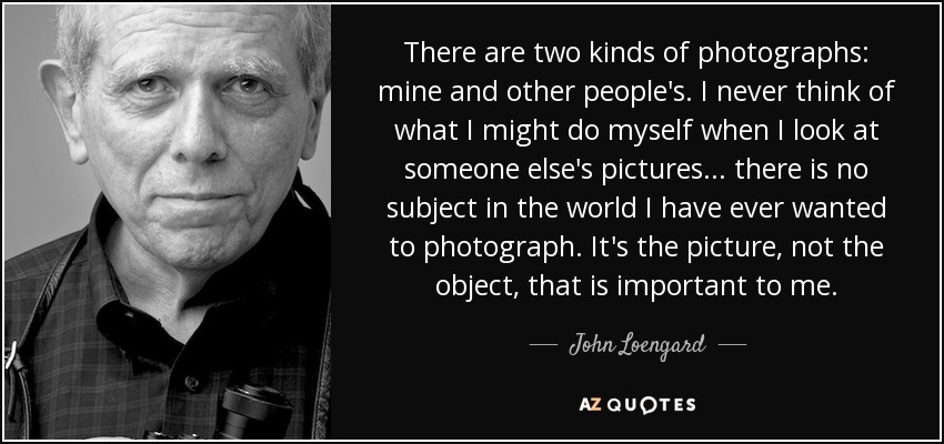 There are two kinds of photographs: mine and other people's. I never think of what I might do myself when I look at someone else's pictures... there is no subject in the world I have ever wanted to photograph. It's the picture, not the object, that is important to me. - John Loengard