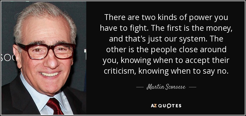 There are two kinds of power you have to fight. The first is the money, and that's just our system. The other is the people close around you, knowing when to accept their criticism, knowing when to say no. - Martin Scorsese