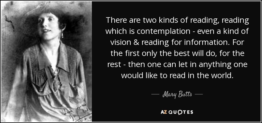 There are two kinds of reading, reading which is contemplation - even a kind of vision & reading for information. For the first only the best will do, for the rest - then one can let in anything one would like to read in the world. - Mary Butts