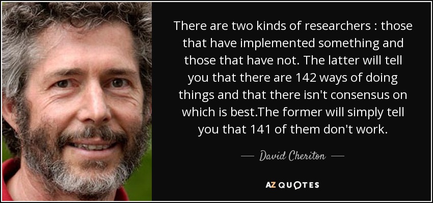 There are two kinds of researchers : those that have implemented something and those that have not. The latter will tell you that there are 142 ways of doing things and that there isn't consensus on which is best.The former will simply tell you that 141 of them don't work. - David Cheriton