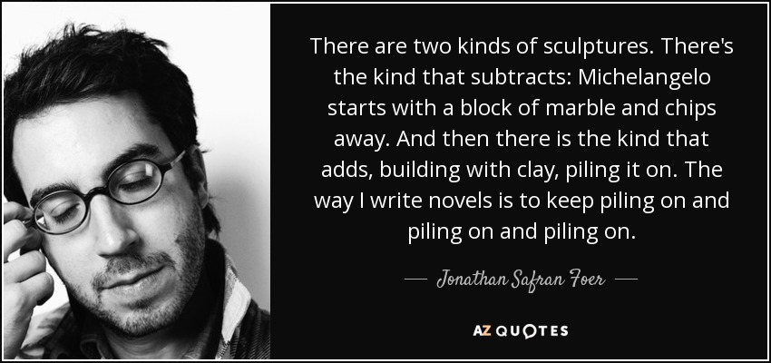 There are two kinds of sculptures. There's the kind that subtracts: Michelangelo starts with a block of marble and chips away. And then there is the kind that adds, building with clay, piling it on. The way I write novels is to keep piling on and piling on and piling on. - Jonathan Safran Foer