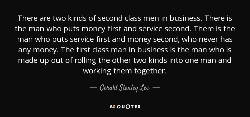 There are two kinds of second class men in business. There is the man who puts money first and service second. There is the man who puts service first and money second, who never has any money. The first class man in business is the man who is made up out of rolling the other two kinds into one man and working them together. - Gerald Stanley Lee