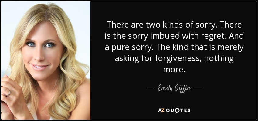 There are two kinds of sorry. There is the sorry imbued with regret. And a pure sorry. The kind that is merely asking for forgiveness, nothing more. - Emily Giffin