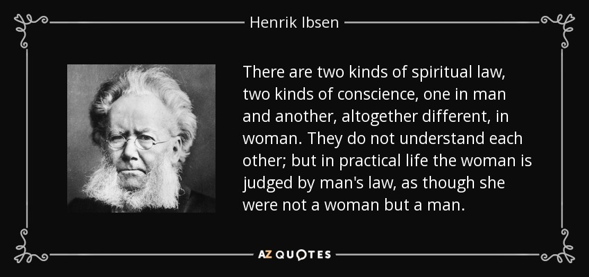 There are two kinds of spiritual law, two kinds of conscience, one in man and another, altogether different, in woman. They do not understand each other; but in practical life the woman is judged by man's law, as though she were not a woman but a man. - Henrik Ibsen