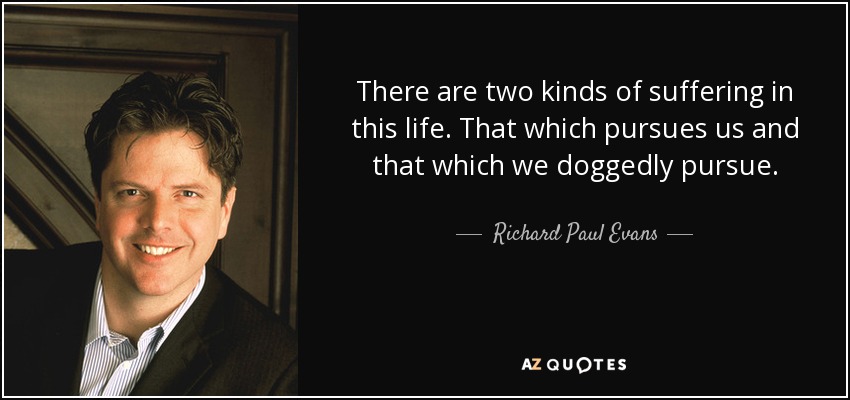There are two kinds of suffering in this life. That which pursues us and that which we doggedly pursue. - Richard Paul Evans