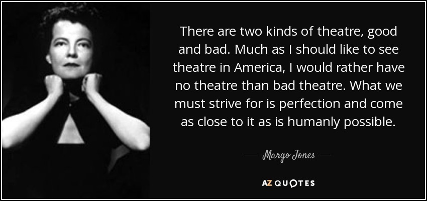There are two kinds of theatre, good and bad. Much as I should like to see theatre in America, I would rather have no theatre than bad theatre. What we must strive for is perfection and come as close to it as is humanly possible. - Margo Jones