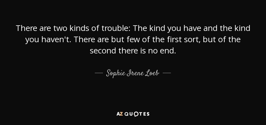 There are two kinds of trouble: The kind you have and the kind you haven't. There are but few of the first sort, but of the second there is no end. - Sophie Irene Loeb
