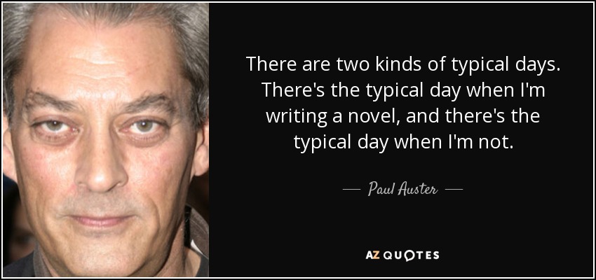 There are two kinds of typical days. There's the typical day when I'm writing a novel, and there's the typical day when I'm not. - Paul Auster